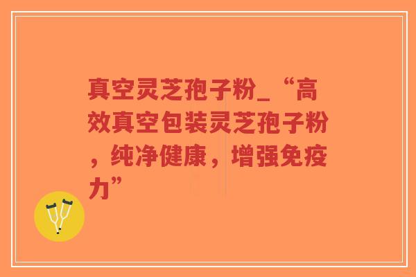 真空灵芝孢子粉_“高效真空包装灵芝孢子粉，纯净健康，增强免疫力”
