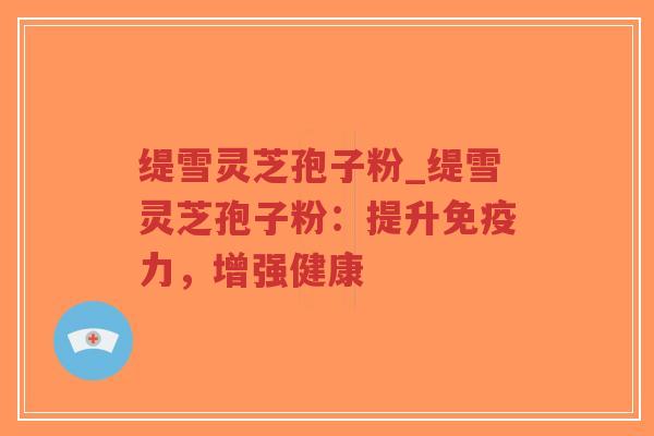 缇雪灵芝孢子粉_缇雪灵芝孢子粉：提升免疫力，增强健康