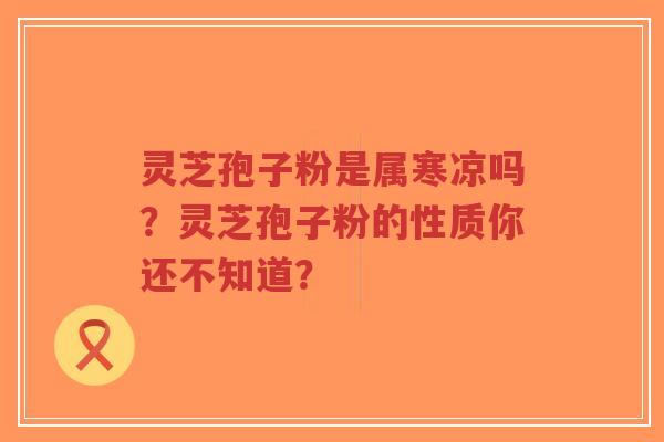 灵芝孢子粉是属寒凉吗？灵芝孢子粉的性质你还不知道？
