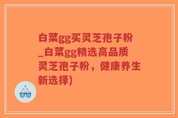 白菜gg买灵芝孢子粉_白菜gg精选高品质灵芝孢子粉，健康养生新选择)