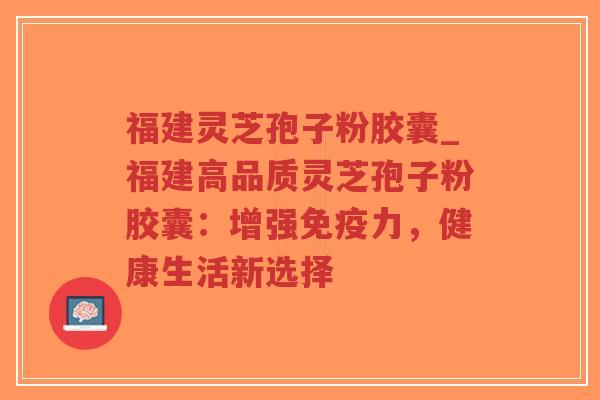 福建灵芝孢子粉胶囊_福建高品质灵芝孢子粉胶囊：增强免疫力，健康生活新选择
