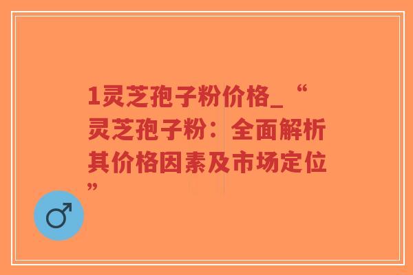 1灵芝孢子粉价格_“灵芝孢子粉：全面解析其价格因素及市场定位”