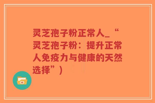 灵芝孢子粉正常人_“灵芝孢子粉：提升正常人免疫力与健康的天然选择”)