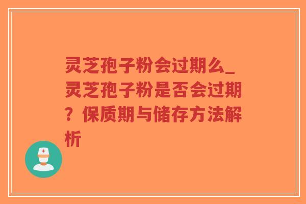 灵芝孢子粉会过期么_灵芝孢子粉是否会过期？保质期与储存方法解析