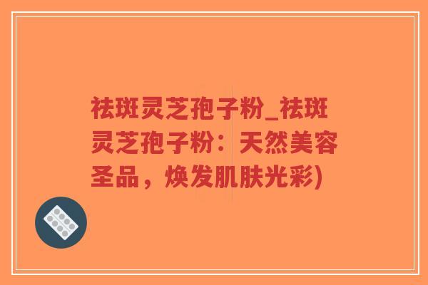 祛斑灵芝孢子粉_祛斑灵芝孢子粉：天然美容圣品，焕发肌肤光彩)