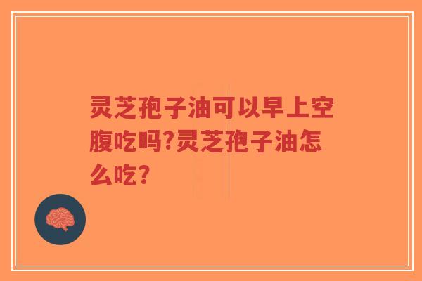 灵芝孢子油可以早上空腹吃吗?灵芝孢子油怎么吃？