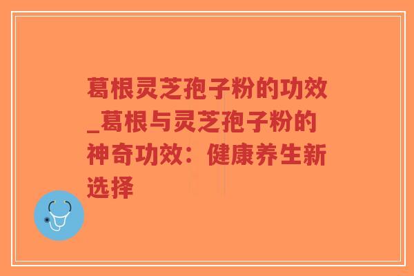 葛根灵芝孢子粉的功效_葛根与灵芝孢子粉的神奇功效：健康养生新选择