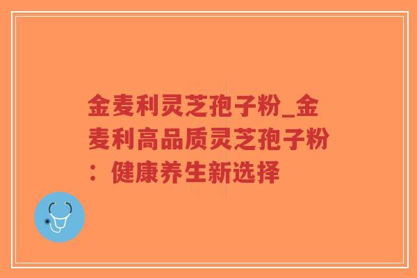金麦利灵芝孢子粉_金麦利高品质灵芝孢子粉：健康养生新选择