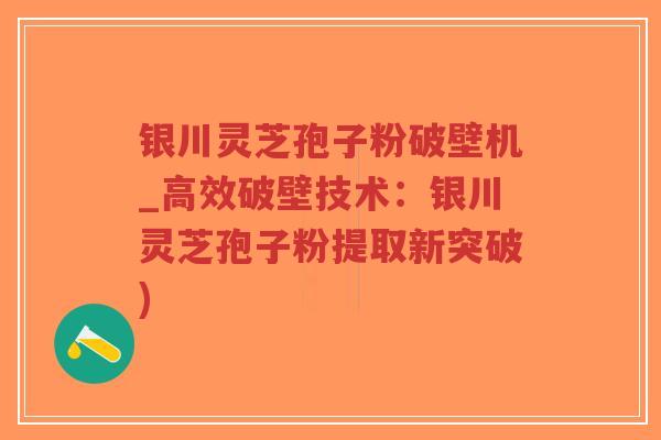 银川灵芝孢子粉破壁机_高效破壁技术：银川灵芝孢子粉提取新突破)
