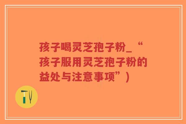 孩子喝灵芝孢子粉_“孩子服用灵芝孢子粉的益处与注意事项”)