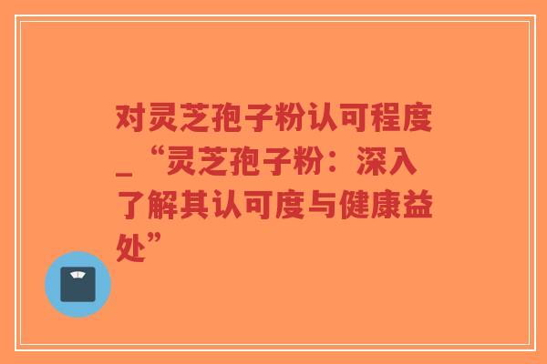 对灵芝孢子粉认可程度_“灵芝孢子粉：深入了解其认可度与健康益处”