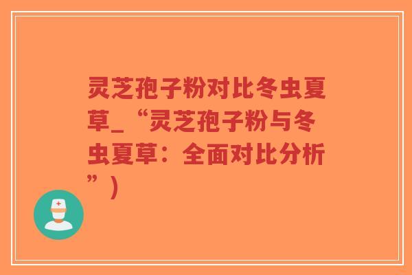 灵芝孢子粉对比冬虫夏草_“灵芝孢子粉与冬虫夏草：全面对比分析”)