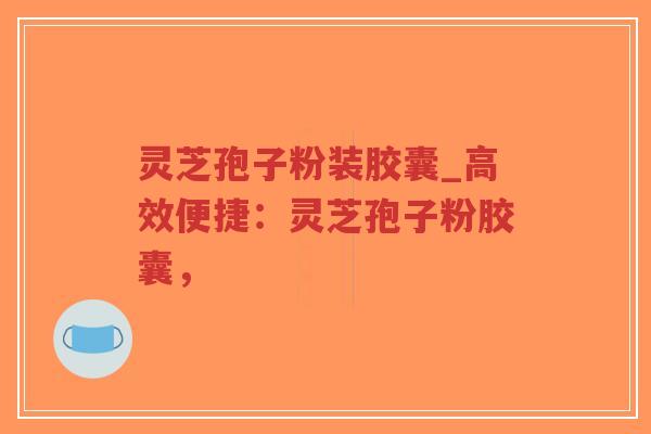 灵芝孢子粉装胶囊_高效便捷：灵芝孢子粉胶囊，