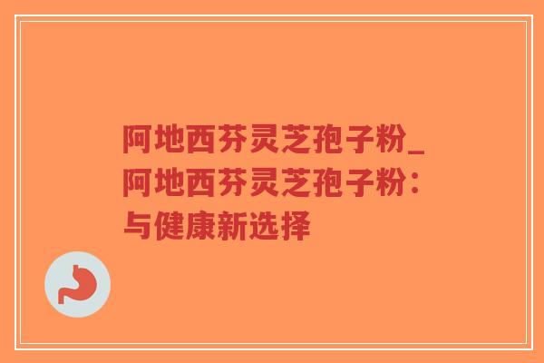 阿地西芬灵芝孢子粉_阿地西芬灵芝孢子粉：与健康新选择