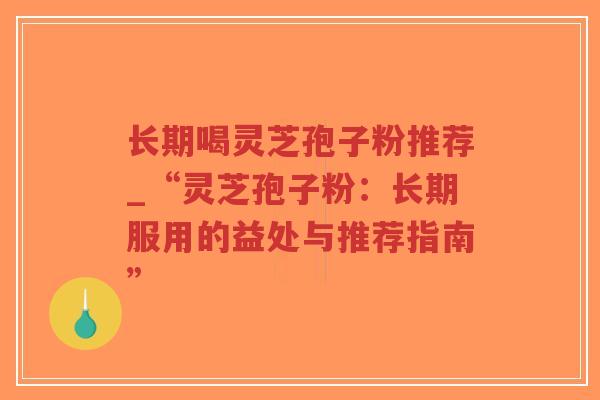 长期喝灵芝孢子粉推荐_“灵芝孢子粉：长期服用的益处与推荐指南”
