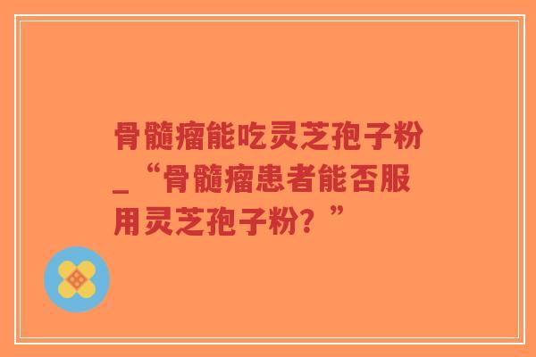 骨髓瘤能吃灵芝孢子粉_“骨髓瘤患者能否服用灵芝孢子粉？”