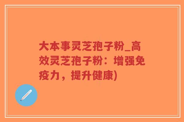 大本事灵芝孢子粉_高效灵芝孢子粉：增强免疫力，提升健康)
