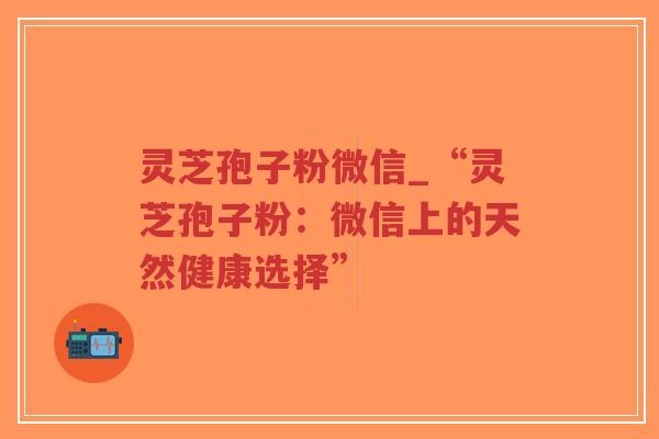 灵芝孢子粉微信_“灵芝孢子粉：微信上的天然健康选择”