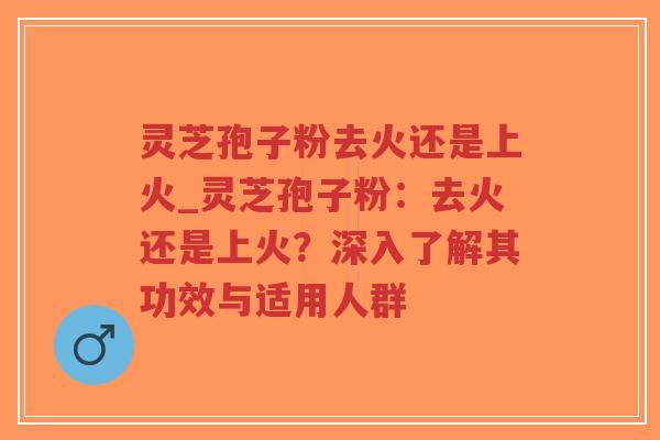 灵芝孢子粉去火还是上火_灵芝孢子粉：去火还是上火？深入了解其功效与适用人群