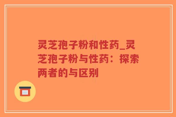 灵芝孢子粉和性药_灵芝孢子粉与性药：探索两者的与区别
