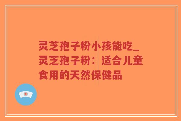 灵芝孢子粉小孩能吃_灵芝孢子粉：适合儿童食用的天然保健品