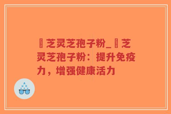 雲芝灵芝孢子粉_雲芝灵芝孢子粉：提升免疫力，增强健康活力