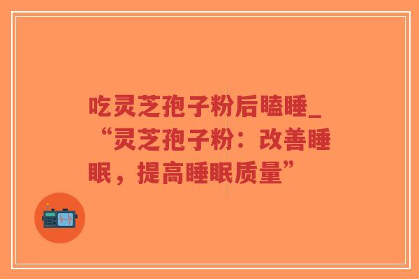 吃灵芝孢子粉后瞌睡_“灵芝孢子粉：改善睡眠，提高睡眠质量”