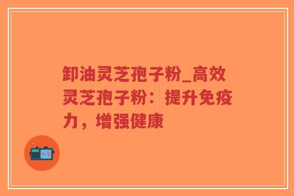 卸油灵芝孢子粉_高效灵芝孢子粉：提升免疫力，增强健康