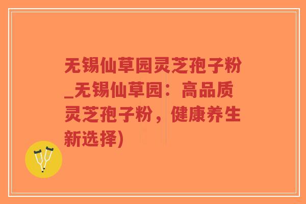 无锡仙草园灵芝孢子粉_无锡仙草园：高品质灵芝孢子粉，健康养生新选择)