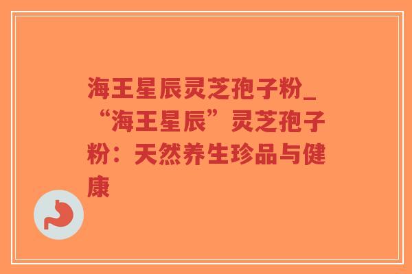 海王星辰灵芝孢子粉_“海王星辰”灵芝孢子粉：天然养生珍品与健康