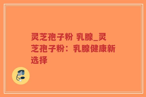 灵芝孢子粉 乳腺_灵芝孢子粉：乳腺健康新选择