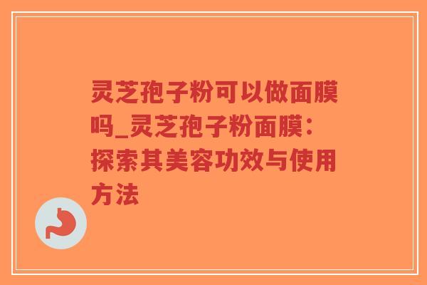 灵芝孢子粉可以做面膜吗_灵芝孢子粉面膜：探索其美容功效与使用方法