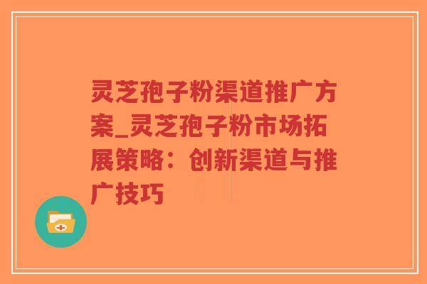 灵芝孢子粉渠道推广方案_灵芝孢子粉市场拓展策略：创新渠道与推广技巧