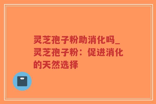 灵芝孢子粉助消化吗_灵芝孢子粉：促进消化的天然选择