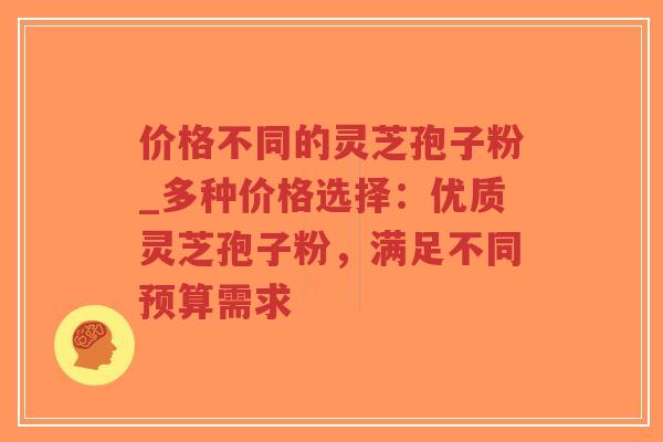价格不同的灵芝孢子粉_多种价格选择：优质灵芝孢子粉，满足不同预算需求