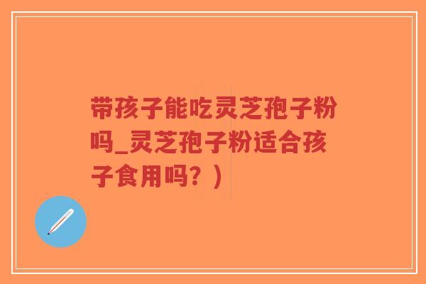 带孩子能吃灵芝孢子粉吗_灵芝孢子粉适合孩子食用吗？)