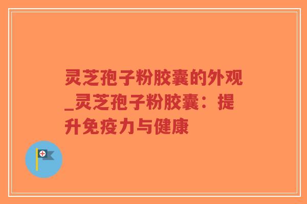 灵芝孢子粉胶囊的外观_灵芝孢子粉胶囊：提升免疫力与健康