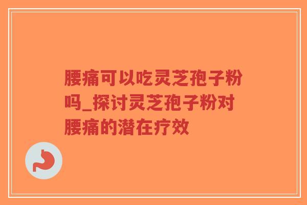腰痛可以吃灵芝孢子粉吗_探讨灵芝孢子粉对腰痛的潜在疗效