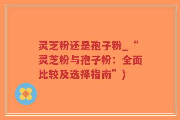 灵芝粉还是孢子粉_“灵芝粉与孢子粉：全面比较及选择指南”)