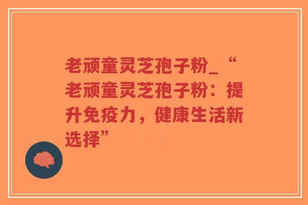 老顽童灵芝孢子粉_“老顽童灵芝孢子粉：提升免疫力，健康生活新选择”