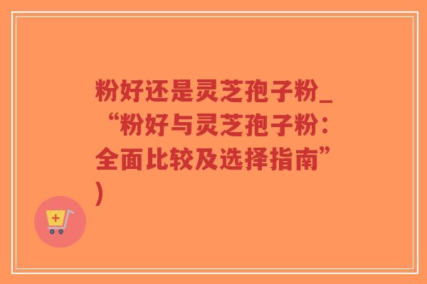 粉好还是灵芝孢子粉_“粉好与灵芝孢子粉：全面比较及选择指南”)