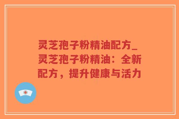 灵芝孢子粉精油配方_灵芝孢子粉精油：全新配方，提升健康与活力