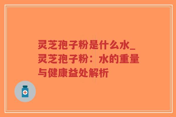 灵芝孢子粉是什么水_灵芝孢子粉：水的重量与健康益处解析