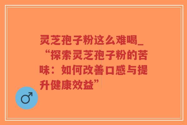 灵芝孢子粉这么难喝_“探索灵芝孢子粉的苦味：如何改善口感与提升健康效益”
