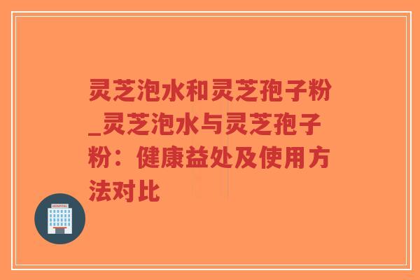 灵芝泡水和灵芝孢子粉_灵芝泡水与灵芝孢子粉：健康益处及使用方法对比