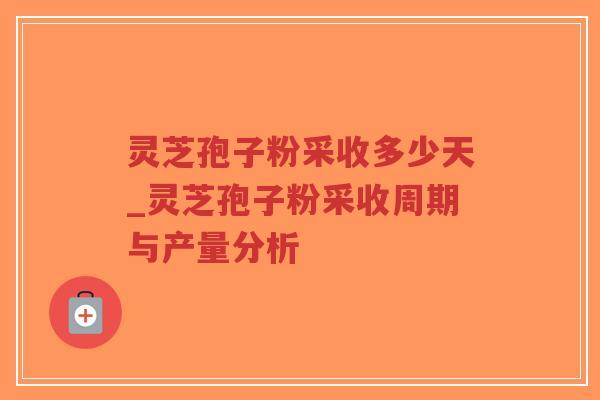 灵芝孢子粉采收多少天_灵芝孢子粉采收周期与产量分析
