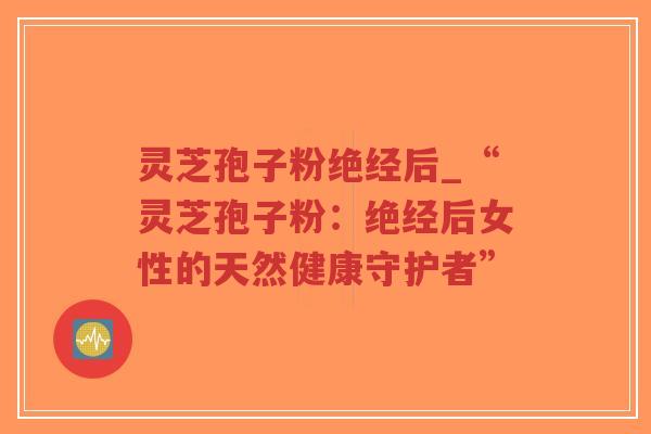 灵芝孢子粉绝经后_“灵芝孢子粉：绝经后女性的天然健康守护者”