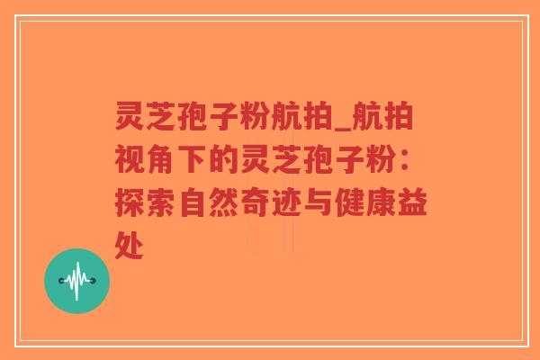 灵芝孢子粉航拍_航拍视角下的灵芝孢子粉：探索自然奇迹与健康益处