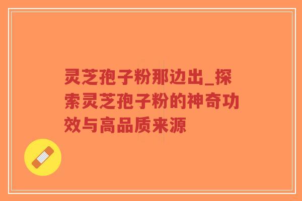 灵芝孢子粉那边出_探索灵芝孢子粉的神奇功效与高品质来源