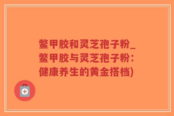 鳖甲胶和灵芝孢子粉_鳖甲胶与灵芝孢子粉：健康养生的黄金搭档)
